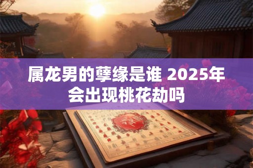 属龙男的孽缘是谁 2025年会出现桃花劫吗
