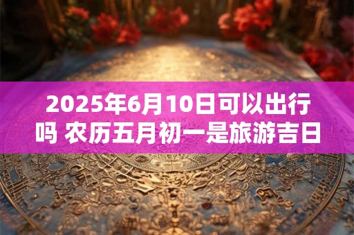 2025年6月10日可以出行吗 农历五月初一是旅游吉日吗