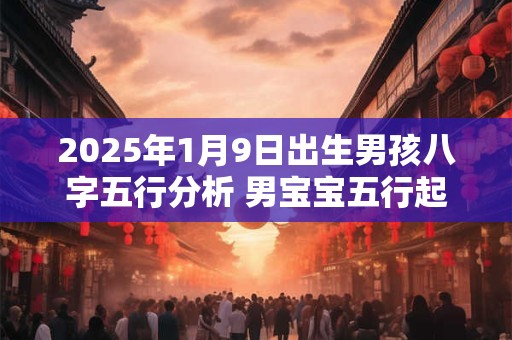 2025年1月9日出生男孩八字五行分析 男宝宝五行起名大全