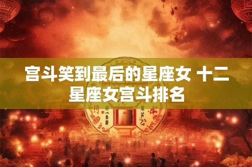 宫斗笑到最后的星座女 十二星座女宫斗排名