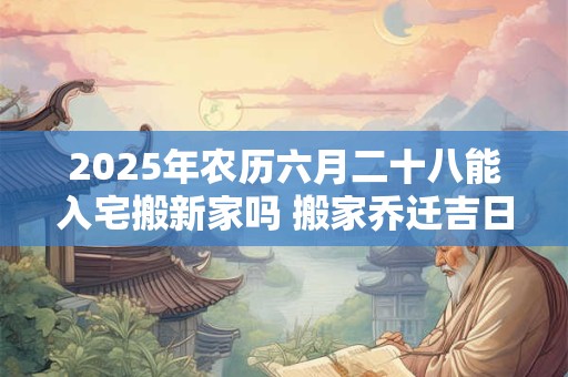 2025年农历六月二十八能入宅搬新家吗 搬家乔迁吉日选择