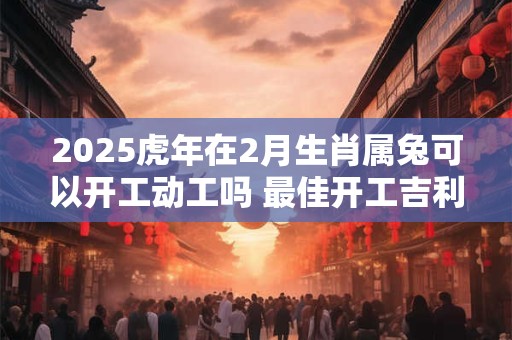 2025虎年在2月生肖属兔可以开工动工吗 最佳开工吉利日子