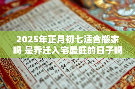 2025年正月初七适合搬家吗 是乔迁入宅最旺的日子吗