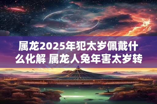 属龙2025年犯太岁佩戴什么化解 属龙人兔年害太岁转运方法