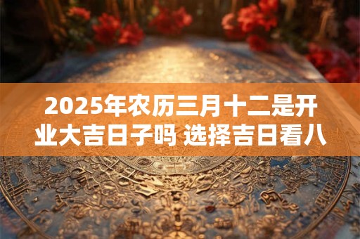2025年农历三月十二是开业大吉日子吗 选择吉日看八字
