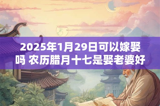 2025年1月29日可以嫁娶吗 农历腊月十七是娶老婆好日子吗