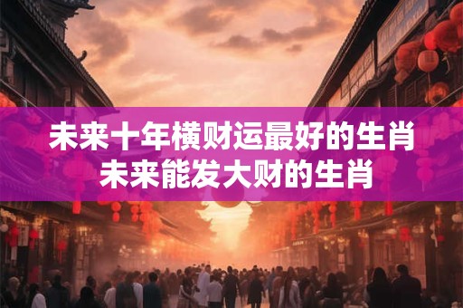 未来十年横财运最好的生肖 未来能发大财的生肖