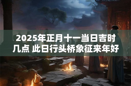 2025年正月十一当日吉时几点 此日行头桥象征来年好运