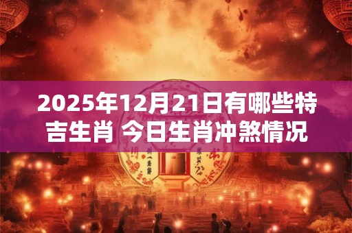 2025年12月21日有哪些特吉生肖 今日生肖冲煞情况