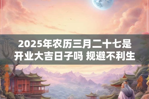 2025年农历三月二十七是开业大吉日子吗 规避不利生肖