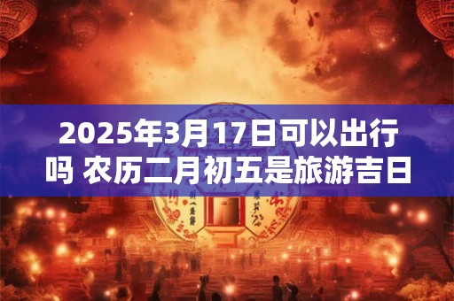 2025年3月17日可以出行吗 农历二月初五是旅游吉日吗