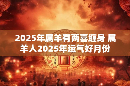 2025年属羊有两喜缠身 属羊人2025年运气好月份