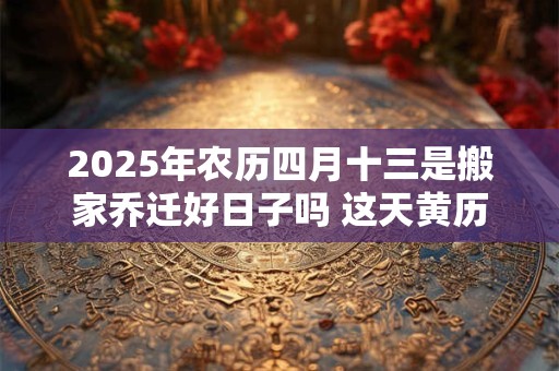 2025年农历四月十三是搬家乔迁好日子吗 这天黄历宜忌