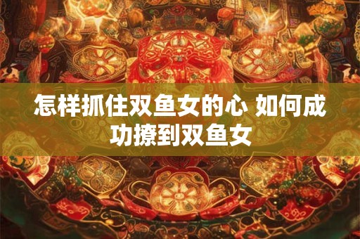 怎样抓住双鱼女的心 如何成功撩到双鱼女