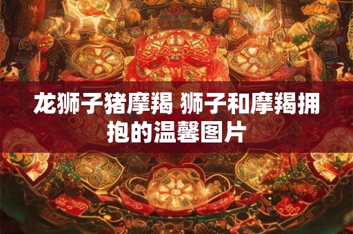 龙狮子猪摩羯 狮子和摩羯拥抱的温馨图片