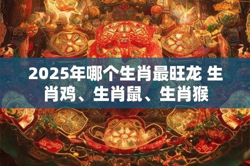 2025年哪个生肖最旺龙 生肖鸡、生肖鼠、生肖猴