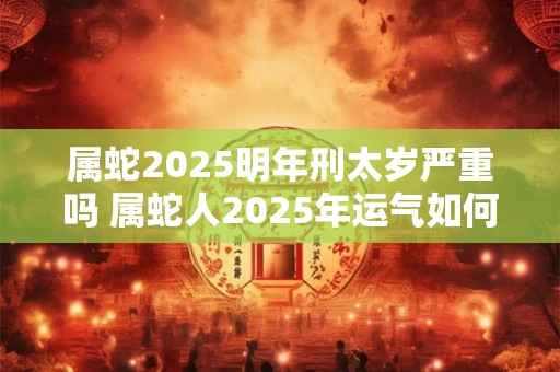 属蛇2025明年刑太岁严重吗 属蛇人2025年运气如何