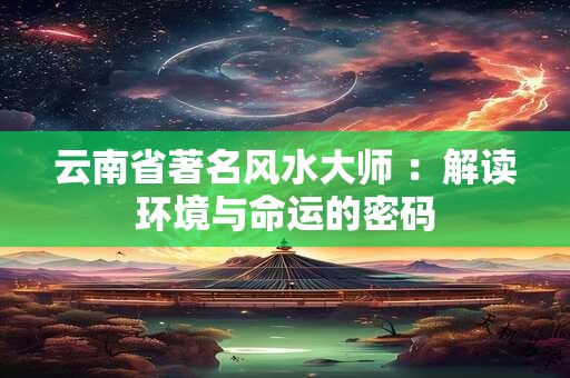 云南省著名风水大师 ：解读环境与命运的密码