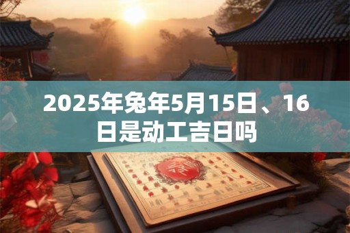 2025年兔年5月15日、16日是动工吉日吗