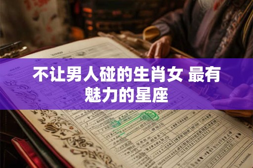 不让男人碰的生肖女 最有魅力的星座 不让男人碰的生肖女 最有魅力的星座