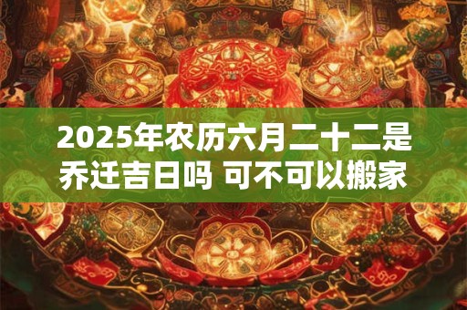 2025年农历六月二十二是乔迁吉日吗 可不可以搬家入宅