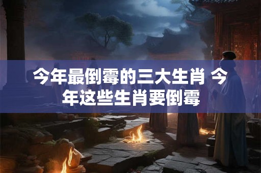 今年最倒霉的三大生肖 今年这些生肖要倒霉