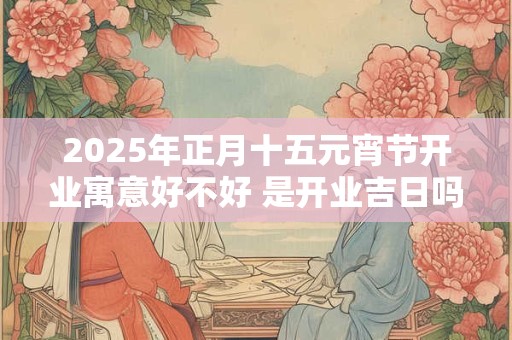 2025年正月十五元宵节开业寓意好不好 是开业吉日吗