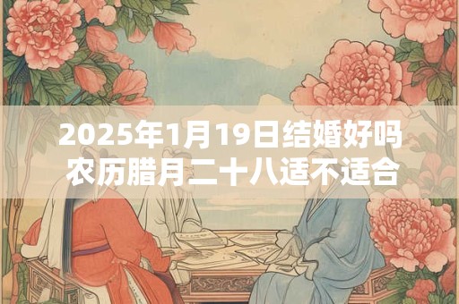 2025年1月19日结婚好吗 农历腊月二十八适不适合办酒席