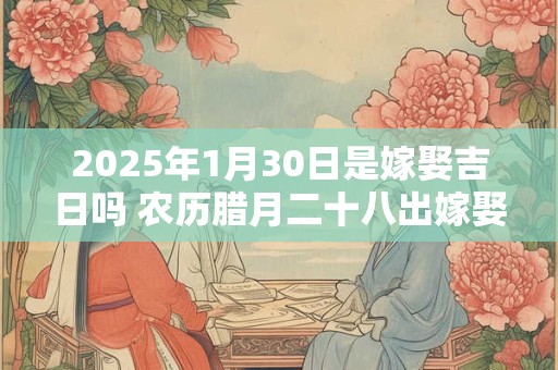 2025年1月30日是嫁娶吉日吗 农历腊月二十八出嫁娶妻如何