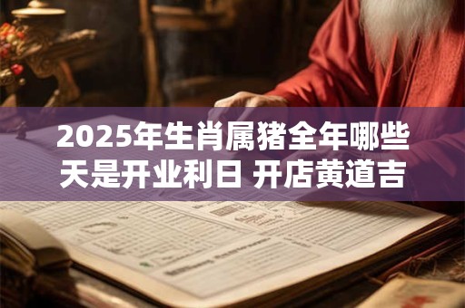2025年生肖属猪全年哪些天是开业利日 开店黄道吉日