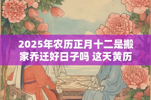 2025年农历正月十二是搬家乔迁好日子吗 这天黄历宜忌