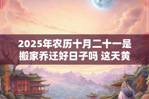 2025年农历十月二十一是搬家乔迁好日子吗 这天黄历宜忌