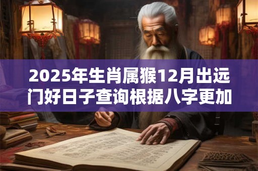 2025年生肖属猴12月出远门好日子查询根据八字更加精准