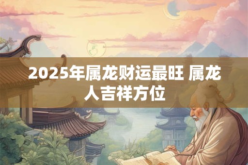 2025年属龙财运最旺 属龙人吉祥方位