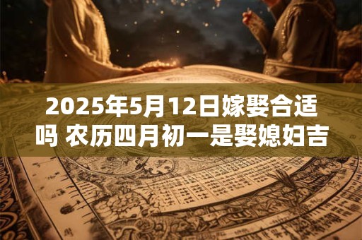 2025年5月12日嫁娶合适吗 农历四月初一是娶媳妇吉日吗