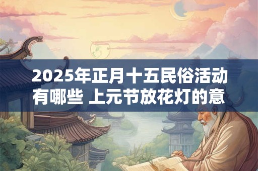 2025年正月十五民俗活动有哪些 上元节放花灯的意义