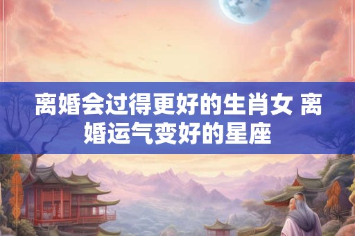 离婚会过得更好的生肖女 离婚运气变好的星座