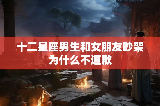 十二星座男生和女朋友吵架为什么不道歉