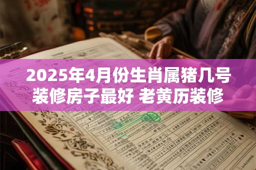 2025年4月份生肖属猪几号装修房子最好 老黄历装修吉日