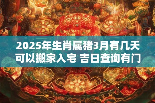 2025年生肖属猪3月有几天可以搬家入宅 吉日查询有门道