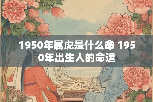 1950年属虎是什么命 1950年出生人的命运 1950年属虎是什么命 1950年出生人的命运