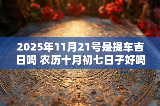 2025年11月21号是提车吉日吗 农历十月初七日子好吗
