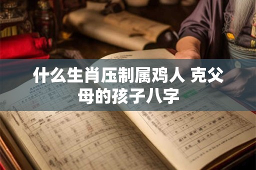 什么生肖压制属鸡人 克父母的孩子八字 什么生肖压制属鸡人 克父母的孩子八字