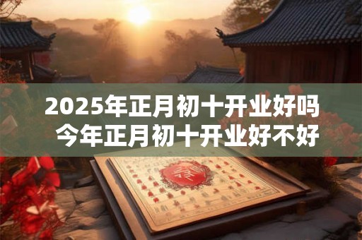 2026年正月初十开业好吗  今年正月初十开业好不好