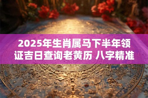 2025年生肖属马下半年领证吉日查询老黄历 八字精准推算