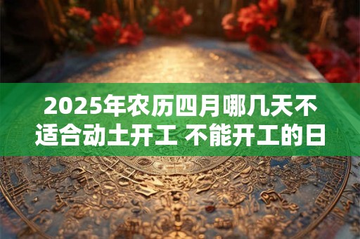 2025年农历四月哪几天不适合动土开工 不能开工的日子