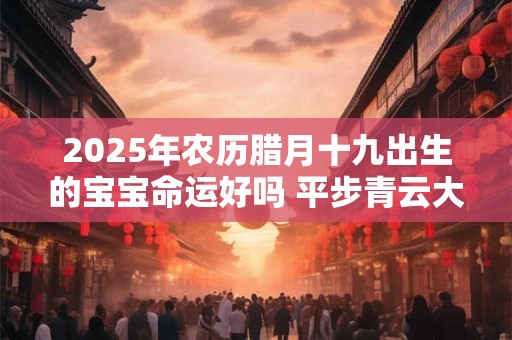 2025年农历腊月十九出生的宝宝命运好吗 平步青云大富大贵