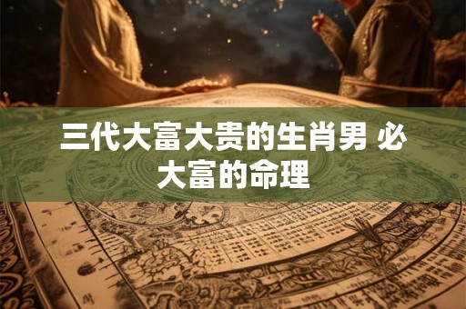 三代大富大贵的生肖男 必大富的命理 三代大富大贵的生肖男 必大富的命理