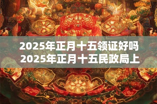 2025年正月十五领证好吗 2025年正月十五民政局上班吗