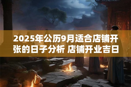 2025年公历9月适合店铺开张的日子分析 店铺开业吉日 2025年公历9月适合店铺开张的日子分析 店铺开业吉日